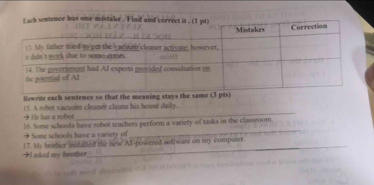 Rewrite each sentence so that the meaning stays the same (3 pts) 
_ 
15. A robot vacuum cleaner cleans his house daily. 
→He has a robot 
_ 
16. Some schools have robot teachers perform a variety of tasks in the classroom. 
→ Some schools have a yariety of 
17. My brother installed the new Al-powered software on my computer. 
I asked my brother 
_