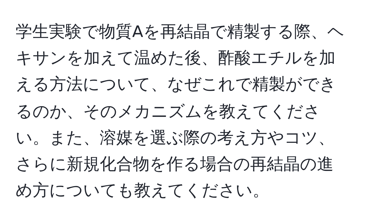 学生実験で物質Aを再結晶で精製する際、ヘキサンを加えて温めた後、酢酸エチルを加える方法について、なぜこれで精製ができるのか、そのメカニズムを教えてください。また、溶媒を選ぶ際の考え方やコツ、さらに新規化合物を作る場合の再結晶の進め方についても教えてください。