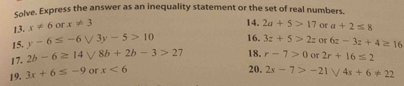 Solve. Express the answer as an inequality statement or the set of real numbers. 
13. x!= 6 or x!= 3
14. 2a+5>17
15. y-6≤ -6sqrt(3)y-5>10 or a+2≤ 8
16. 3z+5>2z or 6z-3z+4≥ 16
17. 2b-6≥ 14 8b+2b-3>27 18. r-7>0
19. 3x+6≤ -9 or x<6</tex> or 2r+16≤ 2
20. 2s-7>-21 /4s+6!= 22