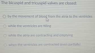 The bicuspid and tricuspid valves are closed:
by the movement of blood from the atria to the ventricles
while the ventricles are filling
while the atria are contracting and emptying
when the ventricles are contracted (even partially)