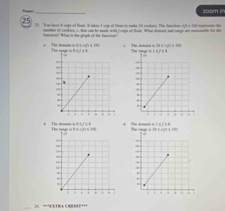 Name: _zoom in
25 25. You have 8 cups of flour. It takes 1 cup of flour to make 24 cookies. The function c(f)=24/ represents the
number of cookies, c, that can be made with f cups of flour. What domain and range are reasonable for the
function? What is the graph of the function?
a. The domain is 0≤ c(f)≤ 192 c. The domain is 24≤ c(f)≤ 192
The range is

b. The domain is 0≤ f≤ 8. d. The dorain is 1≤ f≤ 8.
_
26. ***EXTRA CREDIT***