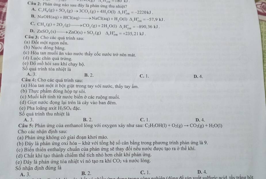 25,11_28=180kJ.
Cầu 2: Phản ứng nào sau đây là phản ứng thu nhiệt?
A. C_3H_8(g)+5O_2(g)to 3CO_2(g)+4H_2O(l)△ _rH_(298)^o=-2220kJ.
B. NaOH(aq)+HCl(aq)to NaCl(aq)+H_2O(l)△ ,H_(298)°=-57.9kJ.
C. CH_4(g)+2O_2(g)to CO_2(g)+2H_2O(l)△ _rH_(298)°=-890.36kJ.
D. ZnSO_4(s)to ZnO(s)+SO_2(g)Delta _rH_(298)°=+235,21kJ.
Câu 3: Cho các quá trình sau:
(a) Đốt một ngọn nến.
(b) Nước đóng băng.
(c) Hòa tan muối ăn vào nước thấy cốc nước trở nên mát.
(d) Luộc chín quả trứng.
(e) Đồ mồ hôi sau khi chạy bộ.
Số quá trình tỏa nhiệt là
A. 3. B. 2. C. 1. D. 4.
Câu 4: Cho các quá trình sau:
(a) Hòa tan một ít bột giặt trong tay với nước, thấy tay ẩm.
(b) Thực phầm đóng hộp tự sôi.
(c) Muối kết tinh từ nước biển ở các ruộng muối.
(d) Giọt nước đọng lại trên lá cây vào ban đêm.
(e) Pha loãng axit H_2SO_4dac.
Số quá trình thu nhiệt là
A. 3. B. 2. C. 1. D. 4.
Câu 5: Phản ứng của enthanol lỏng với oxygen xảy như sau: C_2H_5OH(l)+O_2(g)to CO_2(g)+H_2O(l)
Cho các nhận định sau:
(a) Phản ứng không có giai đoạn khơi mào.
(b) Đây là phản ứng oxi hóa - khử với tổng hệ số cân bằng trong phương trình phản ứng là 9.
(c) Biến thiên enthalpy chuẩn của phản ứng sẽ thay đổi nếu nước được tạo ra ở thể khí.
(d) Chất khí tạo thành chiếm thể tích nhỏ hơn chất khí phản ứng.
(e) Đây là phản ứng tỏa nhiệt vì nó tạo ra khí CO_2 và nước lỏng.
ố nhận định đúng là
A. 3. B. 2. C. 1. D. 4.
công nghiệp (dùng để sản xuất sulfuric acid, tậy trắng bột