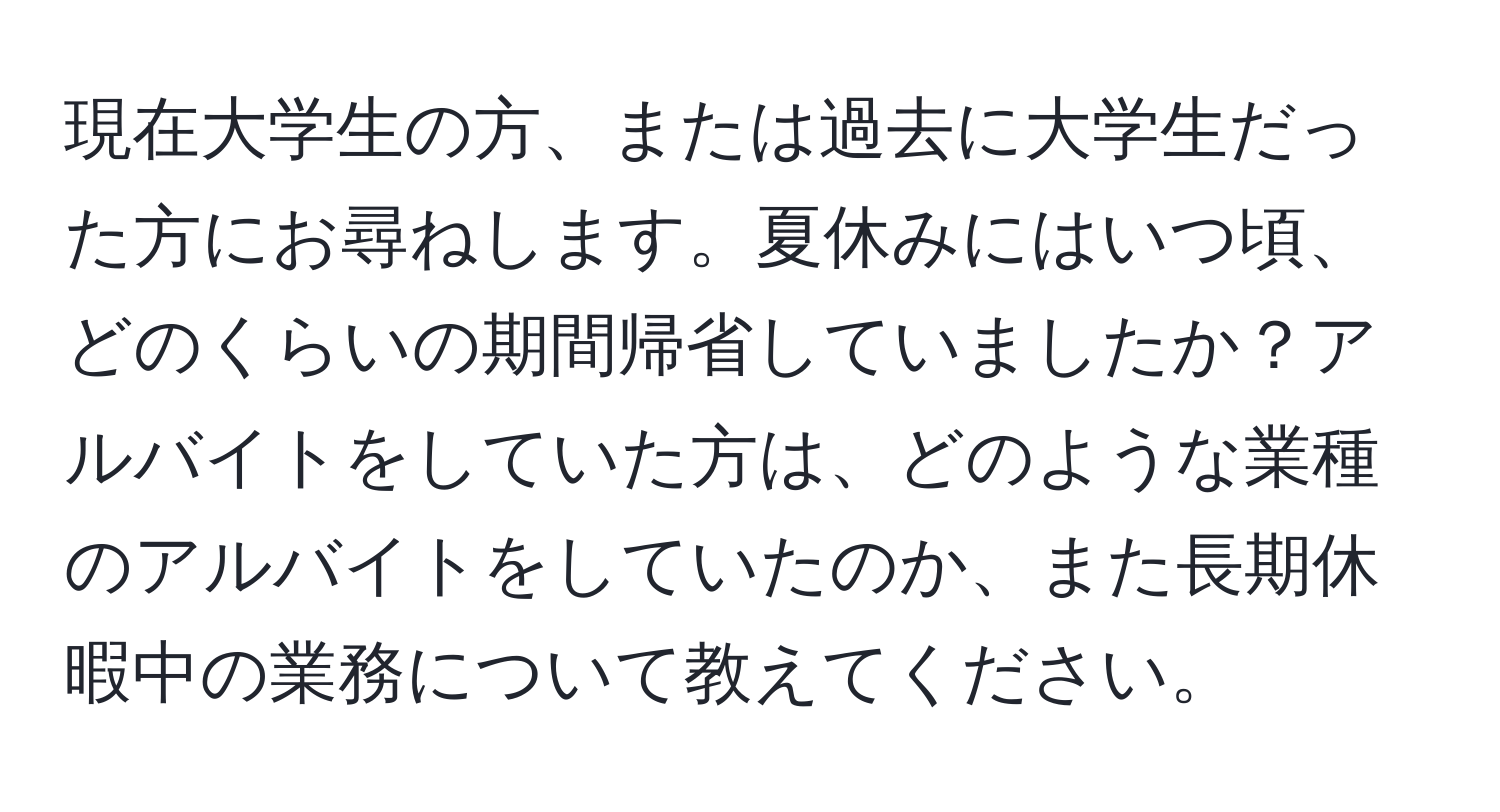 現在大学生の方、または過去に大学生だった方にお尋ねします。夏休みにはいつ頃、どのくらいの期間帰省していましたか？アルバイトをしていた方は、どのような業種のアルバイトをしていたのか、また長期休暇中の業務について教えてください。