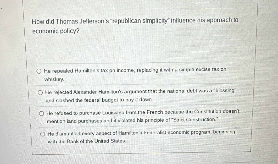 How did Thomas Jefferson’s “republican simplicity” influence his approach to
economic policy?
He repealed Hamilton's tax on income, replacing it with a simple excise tax on
whiskey.
He rejected Alexander Hamilton’s argument that the national debt was a “blessing”
and slashed the federal budget to pay it down.
He refused to purchase Louisiana from the French because the Constitution doesn't
mention land purchases and it violated his principle of “Strict Construction.”
He dismantled every aspect of Hamilton's Federalist economic program, beginning
with the Bank of the United States.