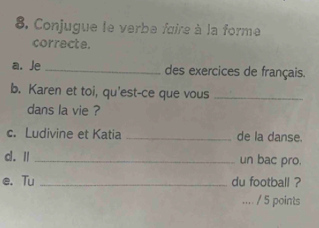 Conjugue le verbe faire à la forme 
correcte. 
a. Je _des exercices de français. 
b. Karen et toi, qu'est-ce que vous_ 
dans la vie ? 
c. Ludivine et Katia _de la danse. 
d. Ⅱ _un bac pro. 
e. Tu _du football ? 
.... / 5 points