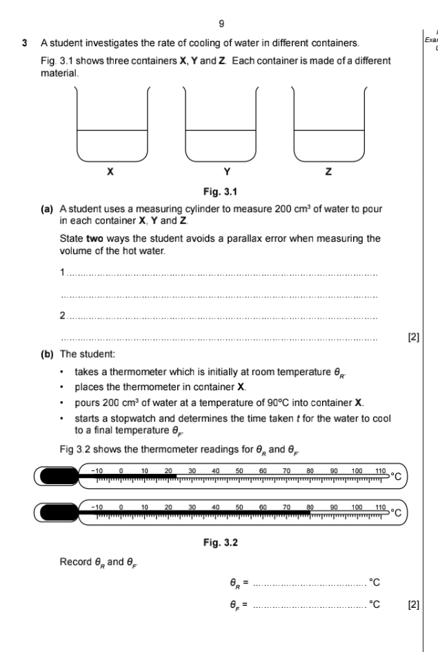 9 
3 A student investigates the rate of cooling of water in different containers. Exa 
Fiq. 3.1 shows three containers X, Y and Z. Each container is made of a different 
material. 
Fig. 3.1 
(a) A student uses a measuring cylinder to measure 200cm^3 of water to pour 
in each container X, Y and Z. 
State two ways the student avoids a parallax error when measuring the 
volume of the hot water. 
1._ 
_ 
_2 
_ 
[2] 
(b) The student: 
takes a thermometer which is initially at room temperature θ _R^.
places the thermometer in container X. 
pours 200cm^3 of water at a temperature of 90°C into container X. 
starts a stopwatch and determines the time taken t for the water to cool 
to a final temperature θ _F^-
Fig 3.2 shows the thermometer readings for θ _R and θ _F
-10 0 10 20 30 so 60 70 80 90 100 110 ℃C 
I 
''''
-10 0 10 20 30 40 50 60 70 80 90 100 110 °C
'''' 
Fig. 3.2 
Record θ _R and θ _F
θ _R= _°C°C
θ _F= _[2]