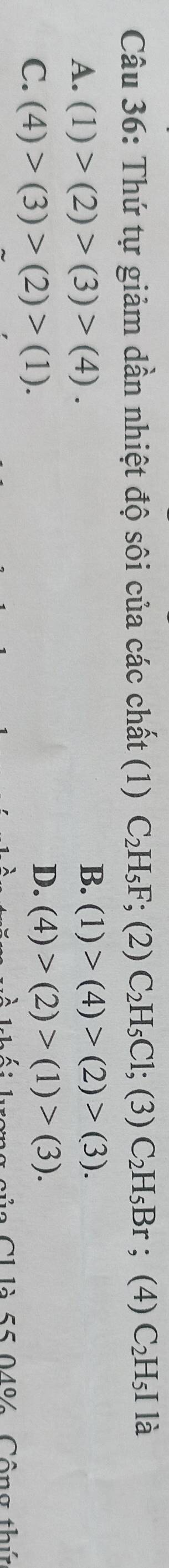 Thứ tự giảm dần nhiệt độ sôi của các chất (1) C_2H_5F; (2) C_2H_5Cl;(3)C_2H_5Br; (4) C_2H_5I là
B.
A. (1)>(2)>(3)>(4). (1)>(4)>(2)>(3).
C. (4)>(3)>(2)>(1).
D. (4)>(2)>(1)>(3). 
Của C1 là 55 04% Công thứ