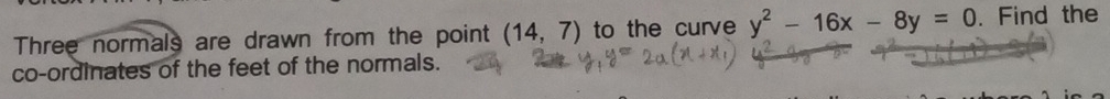 Three normals are drawn from the point (14,7) to the curve y^2-16x-8y=0. Find the 
co-ordinates of the feet of the normals.