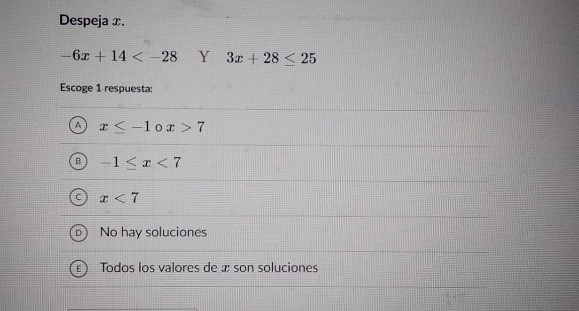 Despeja x.
-6x+14 Y 3x+28≤ 25
Escoge 1 respuesta:
x≤ -1 x>7
-1≤ x<7</tex>
x<7</tex>
No hay soluciones
Todos los valores de æ son soluciones