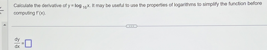 Calculate the derivative of y=log _16x. It may be useful to use the properties of logarithms to simplify the function before 
computing f'(x).
 dy/dx =□