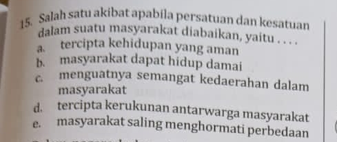 Salah satu akibat apabila persatuan dan kesatuan
dalam suatu masyarakat diabaikan, yaitu . . ._
tercipta kehidupan yang aman
b. masyarakat dapat hidup damai
c menguatnya semangat kedaerahan dalam
masyarakat
d. tercipta kerukunan antarwarga masyarakat
e. masyarakat saling menghormati perbedaan