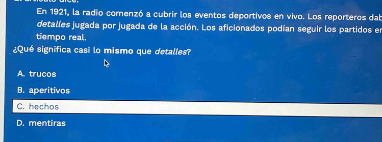 En 1921, la radio comenzó a cubrir los eventos deportivos en vivo. Los reporteros dab
detalles jugada por jugada de la acción. Los aficionados podían seguir los partidos en
tiempo real.
¿Qué significa casi lo mismo que detalles?
A. trucos
B. aperitivos
C. hechos
D. mentiras