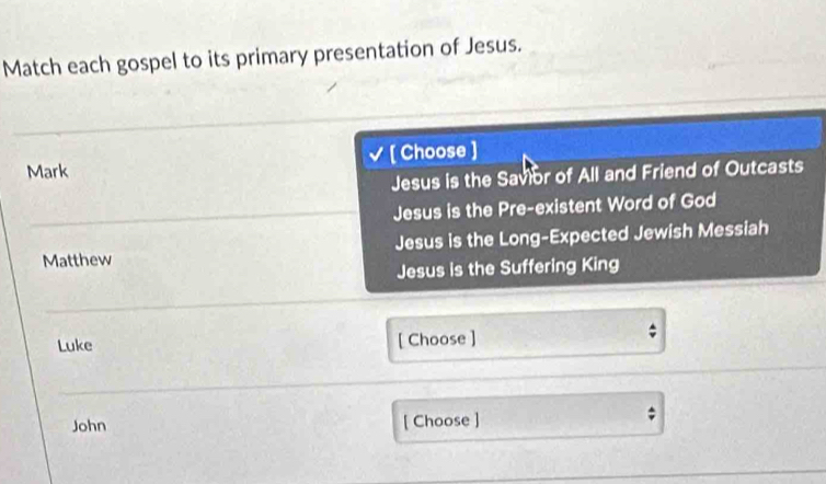 Match each gospel to its primary presentation of Jesus.
Mark [ Choose ]
Jesus is the Savior of All and Friend of Outcasts
Jesus is the Pre-existent Word of God
Matthew Jesus is the Long-Expected Jewish Messiah
Jesus is the Suffering King
Luke [ Choose ]
John [ Choose ]