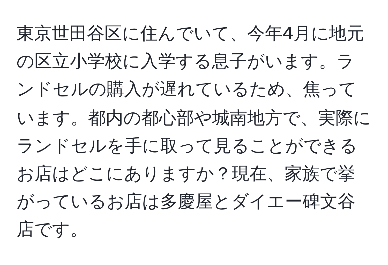 東京世田谷区に住んでいて、今年4月に地元の区立小学校に入学する息子がいます。ランドセルの購入が遅れているため、焦っています。都内の都心部や城南地方で、実際にランドセルを手に取って見ることができるお店はどこにありますか？現在、家族で挙がっているお店は多慶屋とダイエー碑文谷店です。