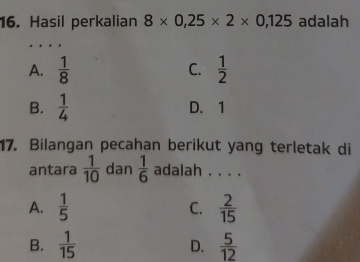 Hasil perkalian 8* 0,25* 2* 0,125 adalah
…
A.  1/8  C.  1/2 
B.  1/4  D. 1
17. Bilangan pecahan berikut yang terletak di
antara  1/10  dan  1/6  adalah . . . .
A.  1/5  C.  2/15 
B.  1/15   5/12 
D.