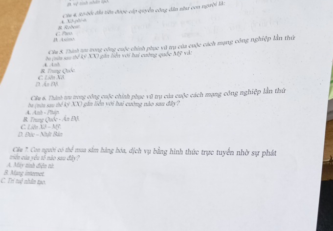 2 +y^2
Câa 4. Rô-bối đầu tiên được cấp quyển công dân như con người là:
4. Xô-phrst
B. Robear
C. Paro
D. Asimo
Câu 5. Thành tựru trong công cuộc chính phục vũ trụ của cuộc cách mạng công nghiệp lần thứ
ba (nừa sau thế kỷ XX) găn liễn với hai cường quốc Mỹ và:.4. .4/h
B Trung Quốc
C. Liên Xô.
D. Ấn Độ.
Cầu 6. Thành tru trong công cuộc chính phục vũ trụ của cuộc cách mạng công nghiệp lần thứ
ba (nùa sau thẻ kỷ XX) găn liền yới hai cường nào sau đây?
A. Anh - Pháp.
B. Trung Quốc - Ấn Độ.
C. Liên Xô - Mỹ.
D. Đức - Nhật Bản
Câu 7. Con người có thể mua sắm hàng hóa, dịch vụ bằng hình thức trực tuyến nhờ sự phát
triển của yêu tổ nào sau đây?
A. Máy tinh điện từ.
B. Mạng internet.
C. Trí tuộ nhân tạo.