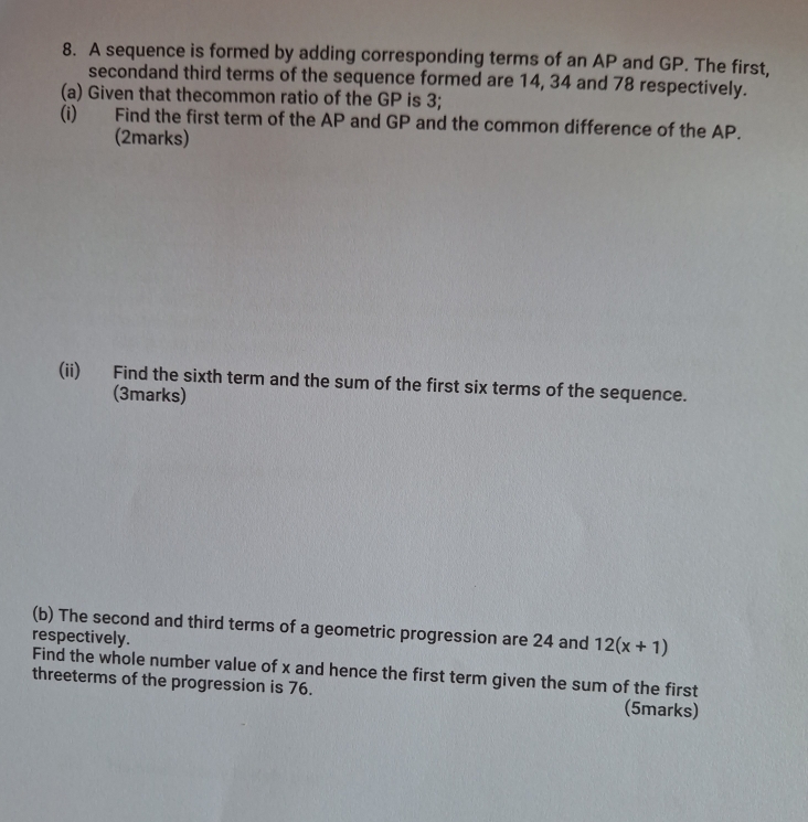 A sequence is formed by adding corresponding terms of an AP and GP. The first, 
secondand third terms of the sequence formed are 14, 34 and 78 respectively. 
(a) Given that thecommon ratio of the GP is 3; 
(i) Find the first term of the AP and GP and the common difference of the AP. 
(2marks) 
(ii) Find the sixth term and the sum of the first six terms of the sequence. 
(3marks) 
(b) The second and third terms of a geometric progression are 24 and 12(x+1)
respectively. 
Find the whole number value of x and hence the first term given the sum of the first 
threeterms of the progression is 76. (5marks)