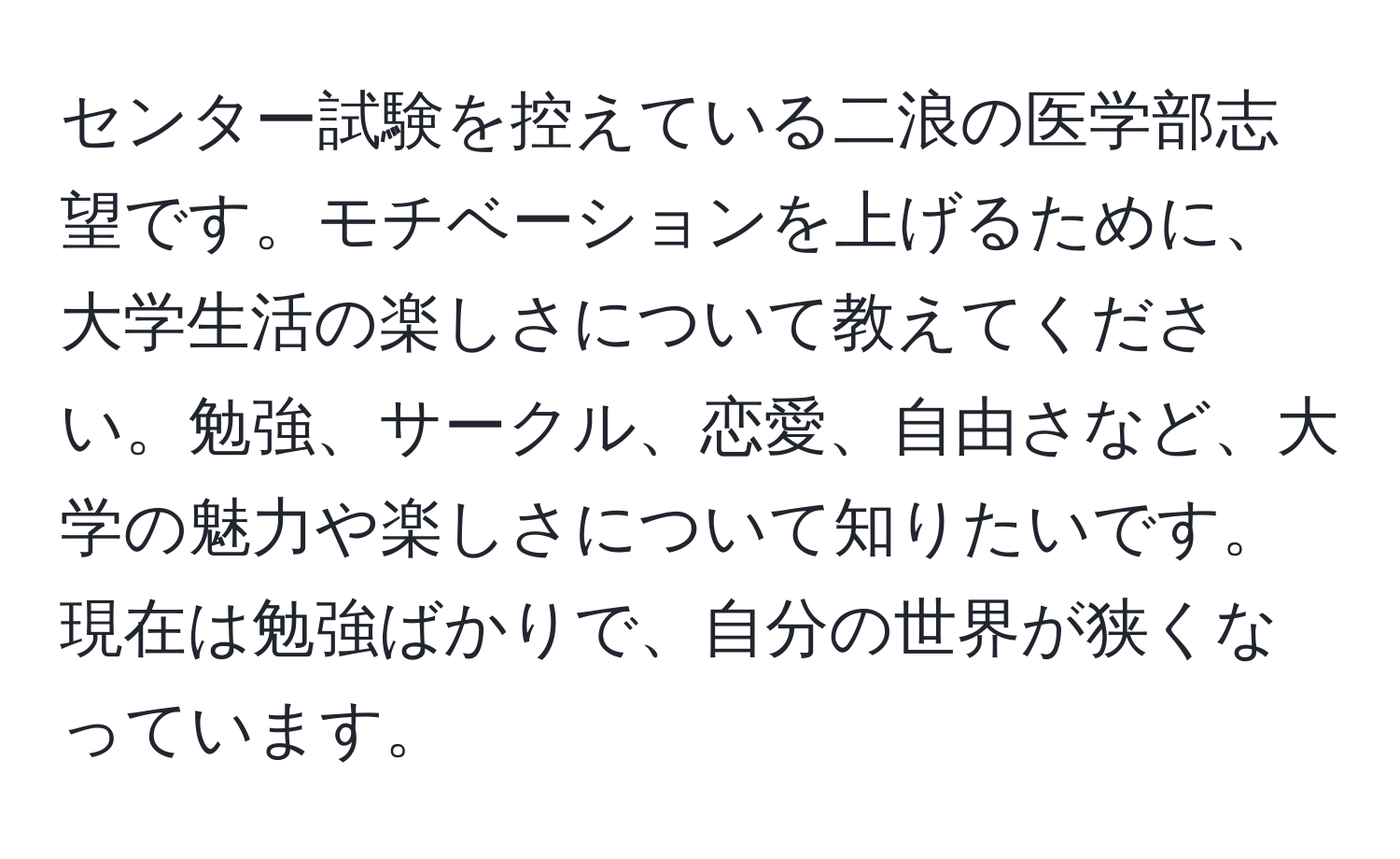 センター試験を控えている二浪の医学部志望です。モチベーションを上げるために、大学生活の楽しさについて教えてください。勉強、サークル、恋愛、自由さなど、大学の魅力や楽しさについて知りたいです。現在は勉強ばかりで、自分の世界が狭くなっています。