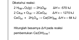 Diketahui reaksi:
2H_2(g)+O_2(g)to 2H_2O_(g) △ H=-570kJ
2Ca_(s)+O_2(l)to 2CaO_(s) △ H=-1270kJ
CaO_(s)+2H_2O_(gto Ca(OH)_2(s)Delta H=-64kJ
Hitunglah besarnya △ H pada reaksi 
pembentukan Ca(OH)_2(s)