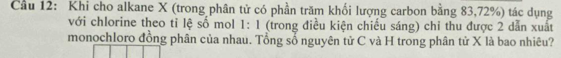 Khi cho alkane X (trong phân tử có phần trăm khối lượng carbon bằng 83, 72%) tác dụng 
với chlorine theo tỉ lệ số mol 1: 1 (trong điều kiện chiếu sáng) chỉ thu được 2 dẫn xuất 
monochloro đồng phân của nhau. Tổng số nguyên tử C và H trong phân tử X là bao nhiêu?