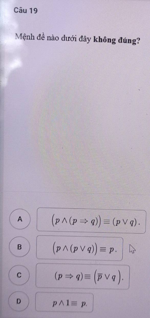 Mệnh đề nào dưới đây không đúng?
A
(pwedge (pRightarrow q))equiv (pvee q).
B
(pwedge (pvee q))equiv p.
C
(pRightarrow q)equiv (overline pvee q).
D
pwedge 1equiv p.