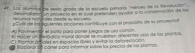 Los alumnos de sexto grado de la escuela primaria "Héroes de la Revolución",
desarrollaron un proyecto en el cual pretenden ayudar a la conservación de los
recursos naturales desde su escuela.
¿Cuál de las siguientes acciones contribuye con el propósito de su proyecto?
A) Pavimentar el patio para poner juegos de uso común.
B) Hacer un periódico mural donde se muestren diferentes usos de las plantas.
C) Plantar árboles en espacios libres y evitar la deforestación.
Elaborar un cartel para informar sobre los precios de las plantas.