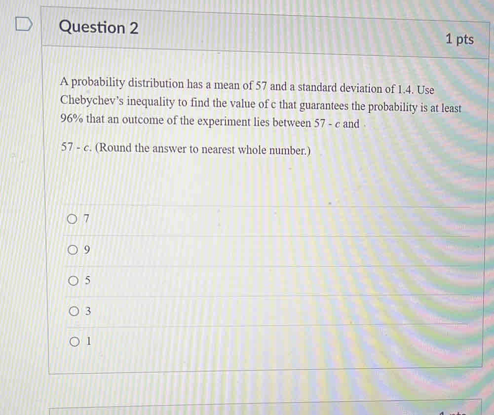 A probability distribution has a mean of 57 and a standard deviation of 1.4. Use
Chebychev’s inequality to find the value of c that guarantees the probability is at least
96% that an outcome of the experiment lies between 5 7 - c and
57-c. (Round the answer to nearest whole number.)
7
9
5
3
1