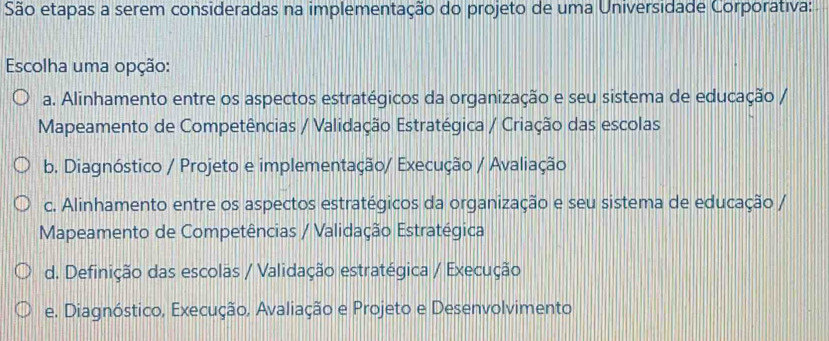 São etapas a serem consideradas na implementação do projeto de uma Universidade Corporativa:
Escolha uma opção:
a. Alinhamento entre os aspectos estratégicos da organização e seu sistema de educação /
Mapeamento de Competências / Validação Estratégica / Criação das escolas
b. Diagnóstico / Projeto e implementação/ Execução / Avaliação
c. Alinhamento entre os aspectos estratégicos da organização e seu sistema de educação /
Mapeamento de Competências / Validação Estratégica
d. Definição das escolas / Validação estratégica / Execução
e. Diagnóstico, Execução, Avaliação e Projeto e Desenvolvimento