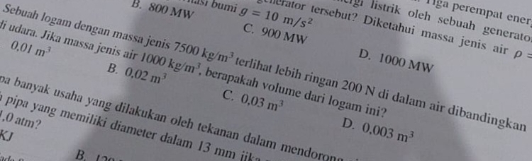 Tiga perempat ener
Ugh listrik oleh sebuah generato
masí bumi Uherator tersebut? Diketahui massa jenis air
B. 800 MW g=10m/s^2 C. 900 MW D. 1000 MW
0.01m^3
rho =
Sebuah logam dengan massa jenis 7500kg/m^3 terlihät lebih ringan 200 N di dalam air dibandingkan
li udara. Jika massa jenis air 1000kg/m^3 , berapakah volume dari logam ini?
B. 0.02m^3
C. 0.03m^3
a banyak usaha yang dilakukan oleh tekanan dalam mendoron
, 0 atm?
D. 0.003m^3
pipa yang memiliki diameter dalam 13 mm ik
KJ
B.