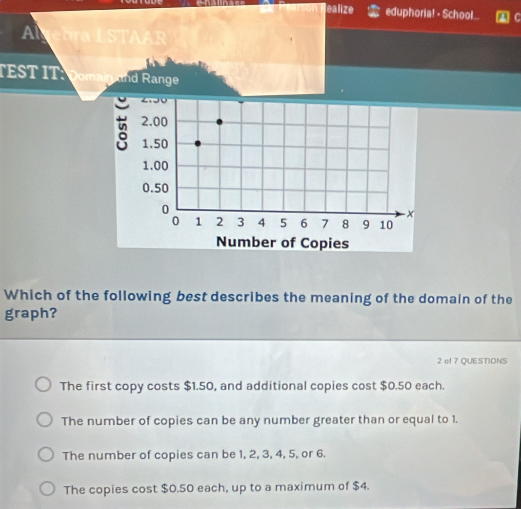 lealize eduphoria! - School...
Algebra I STAAR
TEST IT: Domain and Range
Which of the following best describes the meaning of the domain of the
graph?
2 of 7 QUESTIONS
The first copy costs $1.50, and additional copies cost $0.50 each.
The number of copies can be any number greater than or equal to 1.
The number of copies can be 1, 2, 3, 4, 5, or 6.
The copies cost $0.50 each, up to a maximum of $4.