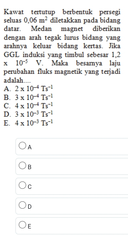 Kawat tertutup berbentuk persegi
seluas 0,06m^2 diletakkan pada bidang
datar. Medan magnet diberikan
dengan arah tegak lurus bidang yang
arahnya keluar bidang kertas. Jika
GGL induksi yang timbul sebesar 1,2
x10^(-5) V. Maka besarnya laju
perubahan fluks magnetik yang terjadi
adalah....
A. 2* 10^(-4)Ts^(-1)
B. 3* 10^(-4)Ts^(-1)
C. 4* 10^(-4)Ts^(-1)
D. 3* 10^(-3)Ts^(-1)
E. 4* 10^(-3)Ts^(-1)
A
B
C
D
E