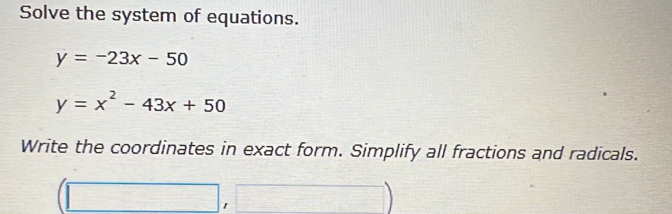 Solve the system of equations.
y=-23x-50
y=x^2-43x+50
Write the coordinates in exact form. Simplify all fractions and radicals.
(□ ,□ )