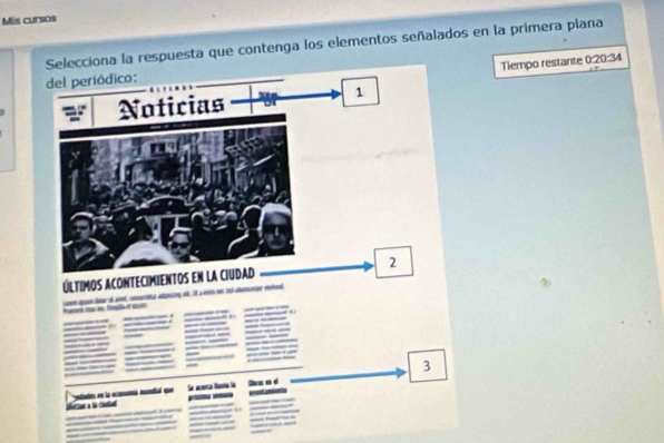 Mis cursos 
Selecciona la respuesta que contenga los elementos señalados en la primera plana 
Tiempo restante 0:20:34
del periódico: 
Noticias 
1 
Últimos ACOnteCimientos en la CIudad 2
l e i a dan d 
_--- 
_ 
_ 
_ 
__ 
_ 
___ ____ 
3 
yatantes en la eomía mntal que Se aat l Ohr es é 
__ 
_ 

___ __