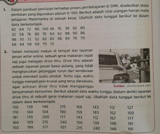 Dalam panduan penilaian terhadap proses pembelajaran di SMK, disebutkan skala 
penilaian yang digunakan adalah 0-100. Berikut adalah nilai ulangan harian mata 
pelajaran Matematika di sebuah kelas. Ubahlah data tunggal berikut ke dalam 
data berkelompok.
82 64 72 90 100 46 76 38 92 80
32 58 76 80 76 64 62 88 90 86
98 70 72 52 82 82 86 84 70 70
68 64 58 60 70 72
2. Selain melayani makan di tempat dan layanan 
pesan antar online, sebuah gerai makanan cepat 
saji juga melayani drive thru. Drive thru adalah 
sebuah layanan pesan bawa pulang, yang tidak 
mengharuskan pelanggan turun dari kendaraan 
untuk membeli suatu produk. Tentu saja, waktu 
tunggu menjadi poin krusial yang terus dievaluasi, 
agar antrean drive thru tidak mengganggu Sumber: shutterstock.com 
kenyamanan konsumen. Berikut adalah data waktu tunggu (dalam detik) layanan 
drive thru di sebuah gerai makanan cepat saji. Ubahlah data tunggal berikut ke 
dalam data berkelompok.
150 139 148 215 166 143 112 127
170 160 104 190 159 183 152 100
181 170 200 177 143 112 167 177
160 109 215 240 150 139 148 191
150 199 177 107 215 240 148 191