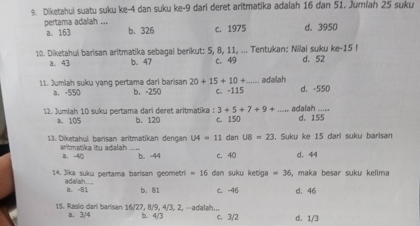 Diketahui suatu suku ke -4 dan suku ke -9 dari deret aritmatika adalah 16 dan 51. Jumlah 25 suku
pertama adalah ...
a. 163 b. 326 c. 1975 d. 3950
10. Diketahui barisan aritmatika sebagai berikut: 5, 8, 11, ... Tentukan: Nilai suku ke -15!
a. 43 b. 47 c. 49 d. 52
11. Jumlah suku yang pertama dari barisan 20+15+10+... adalah
a、 -550 b. -250 c. -115 d. -550
12. Jumlah 10 suku pertama dari deret aritmatika : 3+5+7+9+... adalah .....
a. 105 b. 120 c. 150 d. 155
13. Diketahui barisan aritmatikan dengan U4=11 dan U8=23. Suku ke 15 dari suku barisan
aritmatika itu adalah .....
a. -40 b. -44 c. 40 d. 44
14. Jika suku pertama barisan geometri =16 dan suku ketiga =36 , maka besar suku kelima
adalah....
a. -81 b. 81 c. -46 d. 46
15. Rasio dari barisan 16/27, 8/9, 4/3, 2, ⋅⋅⋅adalah...
a. 3/4 b. 4/3 c. 3/2 d. 1/3