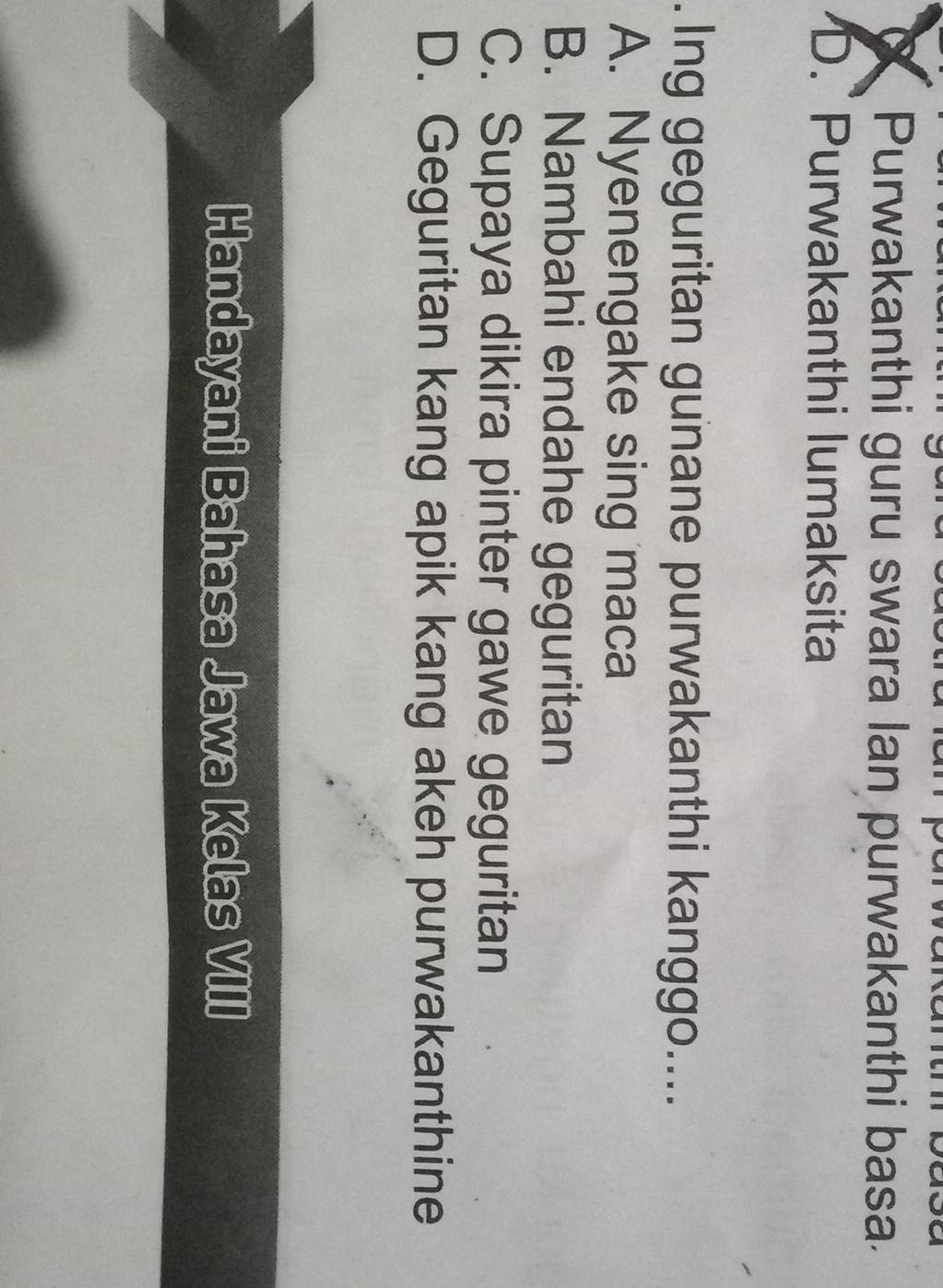 Purwakanthi guru swara lan purwakanthi basa.
D. Purwakanthi lumaksita
. Ing geguritan gunane purwakanthi kanggo....
A. Nyenengake sing maca
B. Nambahi endahe geguritan
C. Supaya dikira pinter gawe geguritan
D. Geguritan kang apik kang akeh purwakanthine
Handayani Bahasa Jawa Kelas VIII