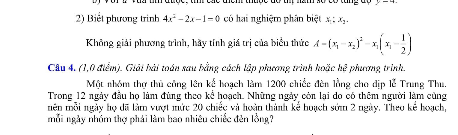 Với à Vua tíh được, tì các địểm thuộc đó thị năm số có tung độ y=4. 
2) Biết phương trình 4x^2-2x-1=0 có hai nghiệm phân biệt x_1; x_2. 
Không giải phương trình, hãy tính giá trị của biểu thức A=(x_1-x_2)^2-x_1(x_1- 1/2 )
Câu 4. (1,0 điểm). Giải bài toán sau bằng cách lập phương trình hoặc hệ phương trình. 
Một nhóm thợ thủ công lên kế hoạch làm 1200 chiếc đèn lồng cho dịp lễ Trung Thu. 
Trong 12 ngày đầu họ làm đúng theo kể hoạch. Những ngày còn lại do có thêm người làm cùng 
mên mỗi ngày họ đã làm vượt mức 20 chiếc và hoàn thành kế hoạch sớm 2 ngày. Theo kế hoạch, 
mỗi ngày nhóm thợ phải làm bao nhiêu chiếc đèn lồng?