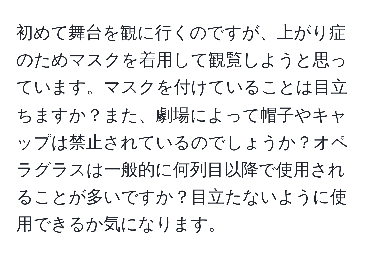 初めて舞台を観に行くのですが、上がり症のためマスクを着用して観覧しようと思っています。マスクを付けていることは目立ちますか？また、劇場によって帽子やキャップは禁止されているのでしょうか？オペラグラスは一般的に何列目以降で使用されることが多いですか？目立たないように使用できるか気になります。