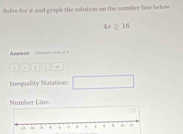 Solve for æ and graph the solution on the number line below.
4x≥ 16
Answer Attempt 1 out of 2 
> S or 
Inequality Notation: □  □  
Number Line: