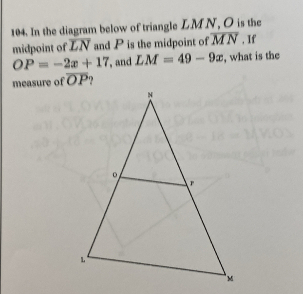 In the diagram below of triangle LMN, O is the
midpoint of overline LN and P is the midpoint of overline MN , If
OP=-2x+17 , and LM=49-9x , what is the
measure of