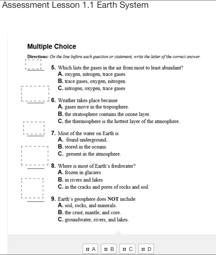 Assessment Lesson 1.1 Earth System
Multiple Choice
Directions: On the line before each question or statement, write the letter of the correct answer.
5. Which lists the gases in the air from most to least abundant?
A. oxygen, nitrogen, trace gases
B. trace gases, oxygen, nitrogen
C. nitrogen, oxygen, trace gases
6. Weather takes place because
A. gases move in the troposphere.
B. the stratosphere contains the ozone layer.
C. the thermosphere is the hottest layer of the atmosphere.
7. Most of the water on Earth is
A. found underground.
B. stored in the oceans.
C. present in the atmosphere.
8. Where is most of Earth’s freshwater?
A. frozen in glaciers
B. in rivers and lakes
C. in the cracks and pores of rocks and soil
9. Earth’s geosphere does NOT include
A. soil, rocks, and minerals.
B. the crust, mantle, and core.
C. groundwater, rivers, and lakes.
:: A :: B :: C :: D