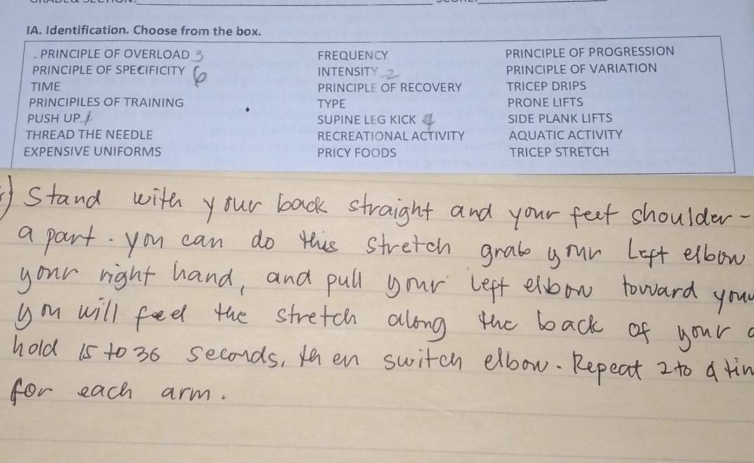 IA. Identification. Choose from the box.
. PRINCIPLE OF OVERLOAD FREQUENCY PRINCIPLE OF PROGRESSION
PRINCIPLE OF SPECIFICITY INTENSITY PRINCIPLE OF VARIATION
TIME PRINCIPLE OF RECOVERY TRICEP DRIPS
PRINCIPILES OF TRAINING TYPE PRONE LIFTS
PUSH UP SUPINE LEG KICK SIDE PLANK LIFTS
THREAD THE NEEDLE RECREATIONAL ACTIVITY AQUATIC ACTIVITY
EXPENSIVE UNIFORMS PRICY FOODS TRICEP STRETCH