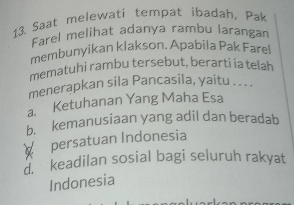 Saat melewati tempat ibadah, Pak
Farel melihat adanya rambu larangan
membunyikan klakson. Apabila Pak Farel
mematuhi rambu tersebut, berarti ia telah
menerapkan sila Pancasila, yaitu . . . .
a. Ketuhanan Yang Maha Esa
b. kemanusiaan yang adil dan beradab
persatuan Indonesia
d. keadilan sosial bagi seluruh rakyat
Indonesia