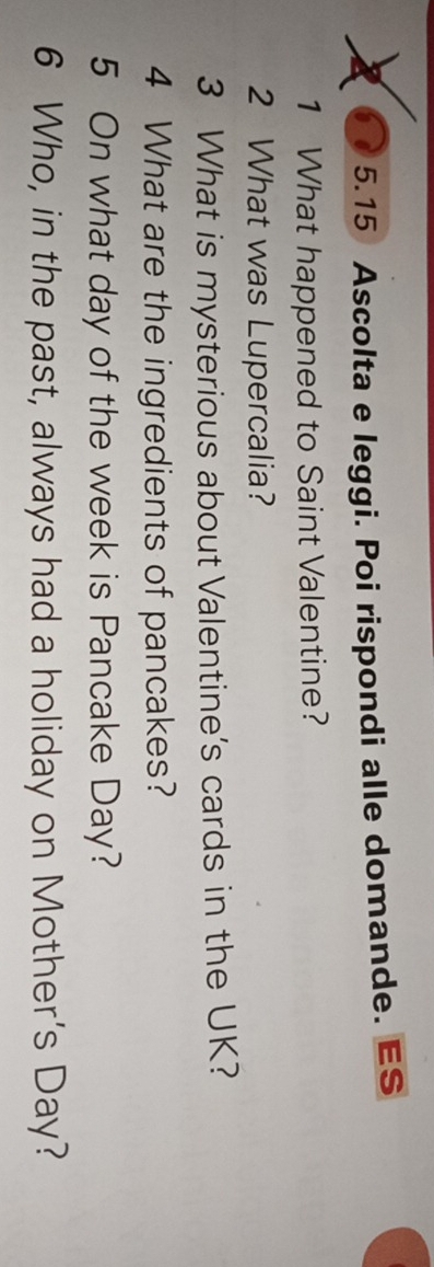 a 5.15 Ascolta e leggi. Poi rispondi alle domande. ES 
1 What happened to Saint Valentine? 
2 What was Lupercalia? 
3 What is mysterious about Valentine's cards in the UK? 
4 What are the ingredients of pancakes? 
5 On what day of the week is Pancake Day? 
6 Who, in the past, always had a holiday on Mother's Day?