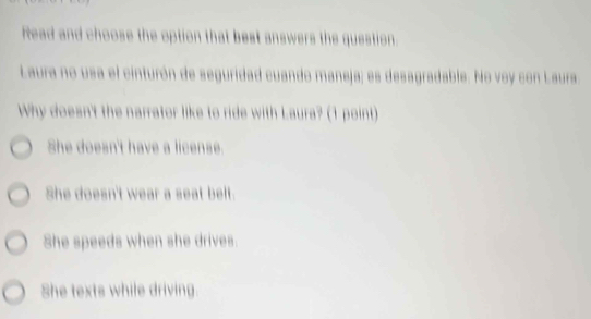 Read and choose the option that best answers the question.
Laura no usa el cinturón de seguridad cuando maneja; es desagradable. No voy con Laura
Why doesn't the narrator like to ride with Laura? (1 point)
She doesn't have a license.
She doesn't wear a seat belt.
She speeds when she drives.
She texts while driving.