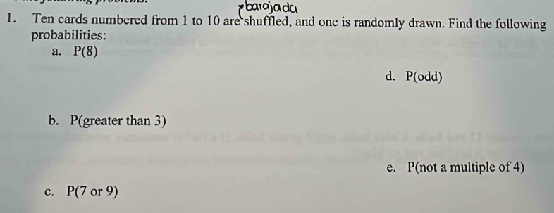 Ten cards numbered from 1 to 10 are shuffled, and one is randomly drawn. Find the following 
probabilities: 
a. P(8)
d. P(odd)
b. P(greater than 3)
e. P(not a multiple of 4)
c. F (7 or 9)