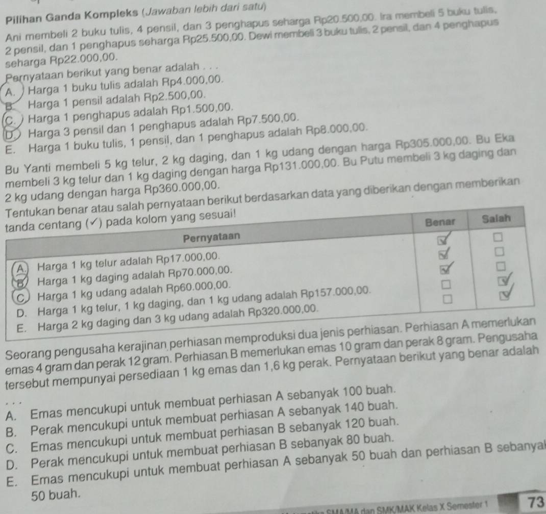 Pilihan Ganda Kompleks (Jawaban lebih dari satu)
Ani membeli 2 buku tulis, 4 pensil, dan 3 penghapus seharga Rp20.500,00. Ira membeli 5 buku tulis,
2 pensil, dan 1 penghapus seharga Rp25.500,00. Dewi membeli 3 buku tulis, 2 pensil, dan 4 penghapus
seharga Rp22.000,00.
Pernyataan berikut yang benar adalah . . .
A. Harga 1 buku tulis adalah Rp4.000,00.
B. Harga 1 pensil adalah Rp2.500,00.
C. ) Harga 1 penghapus adalah Rp1.500,00.
D Harga 3 pensil dan 1 penghapus adalah Rp7.500,00.
E. Harga 1 buku tulis, 1 pensil, dan 1 penghapus adalah Rp8.000,00.
Bu Yanti membeli 5 kg telur, 2 kg daging, dan 1 kg udang dengan harga Rp305.000,00. Bu Eka
membeli 3 kg telur dan 1 kg daging dengan harga Rp131.000,00. Bu Putu membeli 3 kg daging dan
2 kg udang dengan harga Rp360.000,00.
ut berdasarkan data yang diberikan dengan memberikan
t
Seorang pengusaha kerajinan perhiasan memprodu
emas 4 gram dan perak 12 gram. Perhiasan B memerlukan emas 10 gram dan perak 8 gram. Pengus
tersebut mempunyai persediaan 1 kg emas dan 1,6 kg perak. Pernyataan berikut yang benar adalah
A. Emas mencukupi untuk membuat perhiasan A sebanyak 100 buah.
B. Perak mencukupi untuk membuat perhiasan A sebanyak 140 buah.
C. Emas mencukupi untuk membuat perhiasan B sebanyak 120 buah.
D. Perak mencukupi untuk membuat perhiasan B sebanyak 80 buah.
E. Emas mencukupi untuk membuat perhiasan A sebanyak 50 buah dan perhiasan B sebanyal
50 buah.
SMA/MA dan SMK/MAK Kelas X Semester 1 73