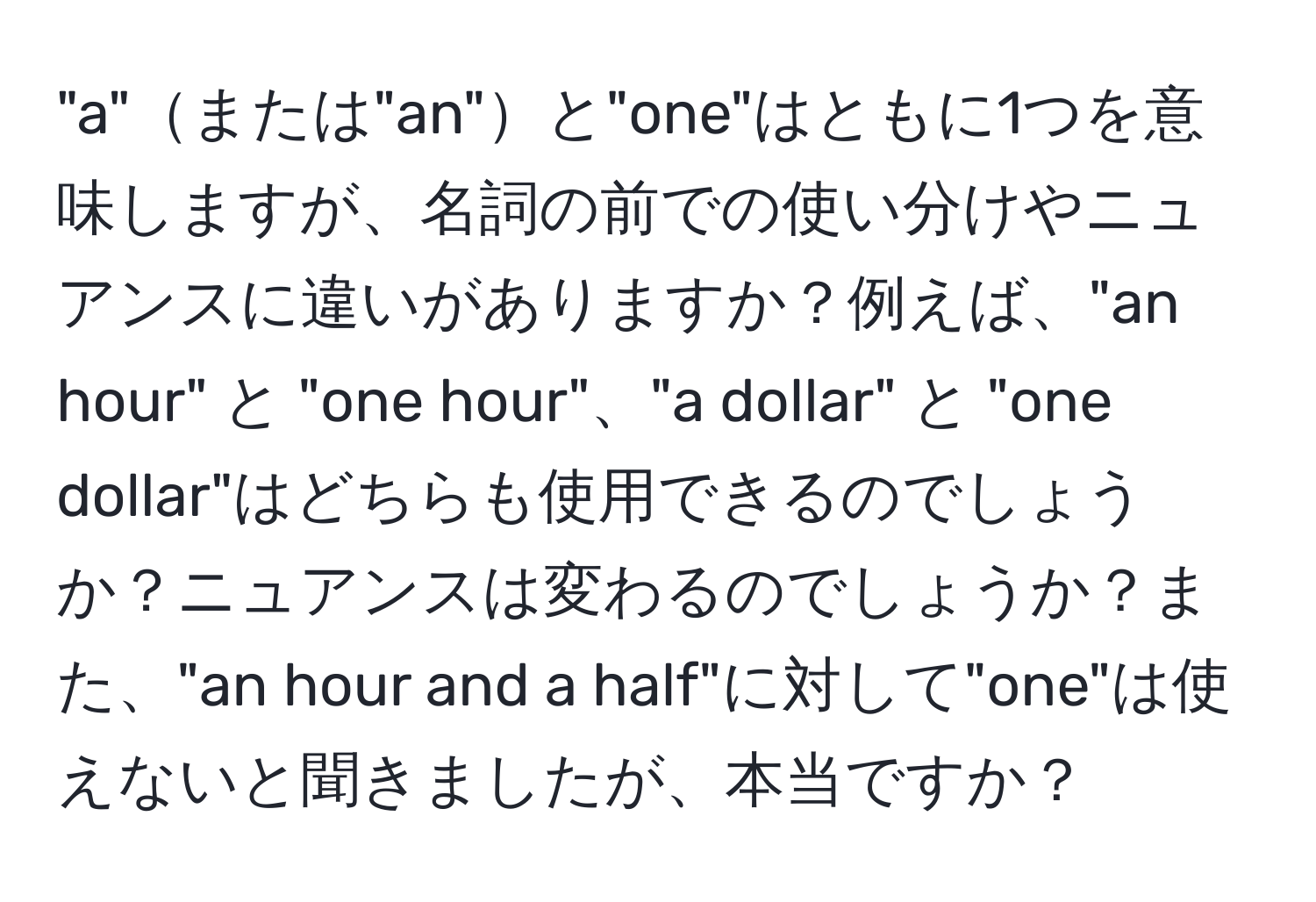 "a"または"an"と"one"はともに1つを意味しますが、名詞の前での使い分けやニュアンスに違いがありますか？例えば、"an hour" と "one hour"、"a dollar" と "one dollar"はどちらも使用できるのでしょうか？ニュアンスは変わるのでしょうか？また、"an hour and a half"に対して"one"は使えないと聞きましたが、本当ですか？