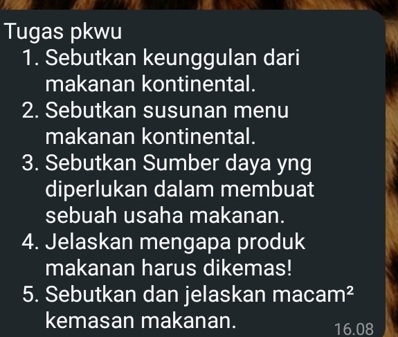 Tugas pkwu 
1. Sebutkan keunggulan dari 
makanan kontinental. 
2. Sebutkan susunan menu 
makanan kontinental. 
3. Sebutkan Sumber daya yng 
diperlukan dalam membuat 
sebuah usaha makanan. 
4. Jelaskan mengapa produk 
makanan harus dikemas! 
5. Sebutkan dan jelaskan maca m^2
kemasan makanan.
16.08