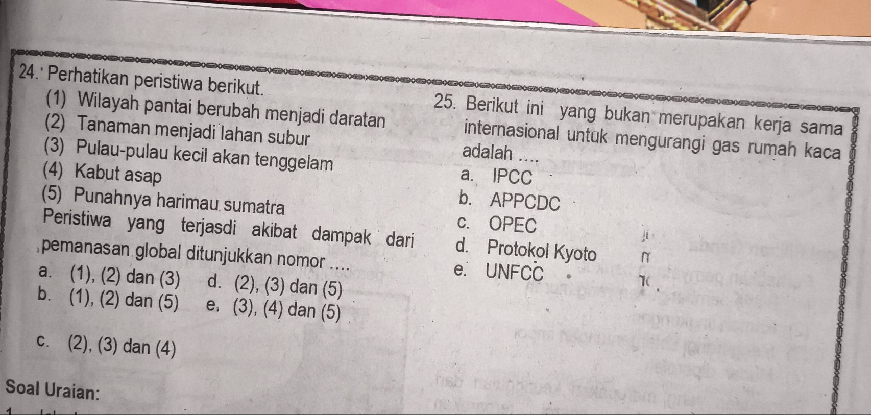 24.' Perhatikan peristiwa berikut. 25. Berikut ini yang bukan merupakan kerja sama
(1) Wilayah pantai berubah menjadi daratan internasional untuk mengurangi gas rumah kaca
(2) Tanaman menjadi lahan subur adalah ..
(3) Pulau-pulau kecil akan tenggelam
a. IPCC
(4) Kabut asap b. APPCDC
(5) Punahnya harimau sumatra
c. OPEC
ji
Peristiwa yang terjasdi akibat dampak dari d. Protokol Kyoto N
pemanasan global ditunjukkan nomor .... e. UNFCC
a. (1), (2) dan (3) d. (2), (3) dan (5)
1
b. (1), (2) dan (5) e. (3), (4) dan (5)
c. (2), (3) dan (4)
Soal Uraian: